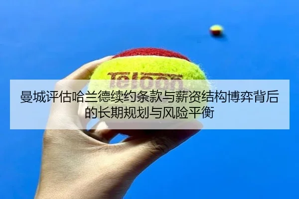 曼城评估哈兰德续约条款与薪资结构博弈背后的长期规划与风险平衡