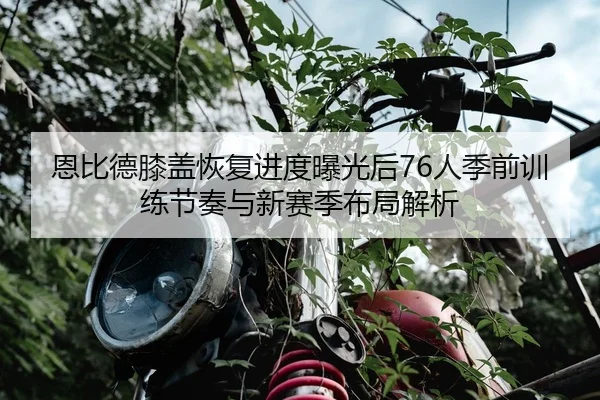 恩比德膝盖恢复进度曝光后76人季前训练节奏与新赛季布局解析