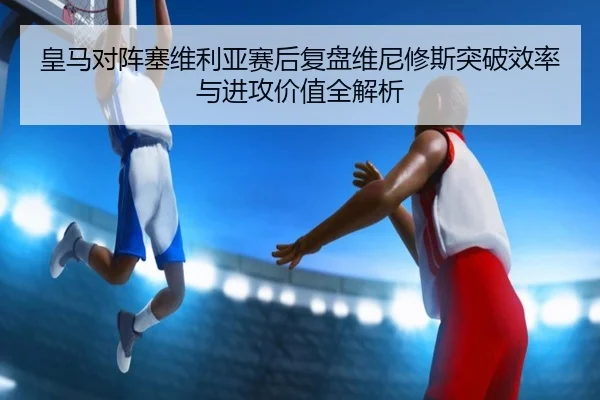 皇马对阵塞维利亚赛后复盘维尼修斯突破效率与进攻价值全解析