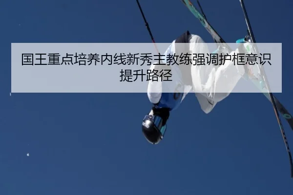 国王重点培养内线新秀主教练强调护框意识提升路径 - kaiyun