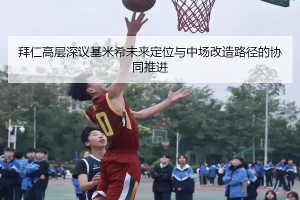 拜仁高层深议基米希未来定位与中场改造路径的协同推进
